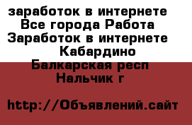 заработок в интернете - Все города Работа » Заработок в интернете   . Кабардино-Балкарская респ.,Нальчик г.